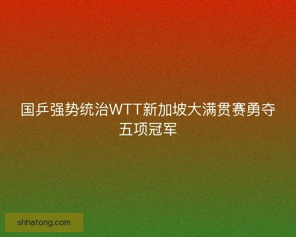 国乒强势统治WTT新加坡大满贯赛勇夺五项冠军