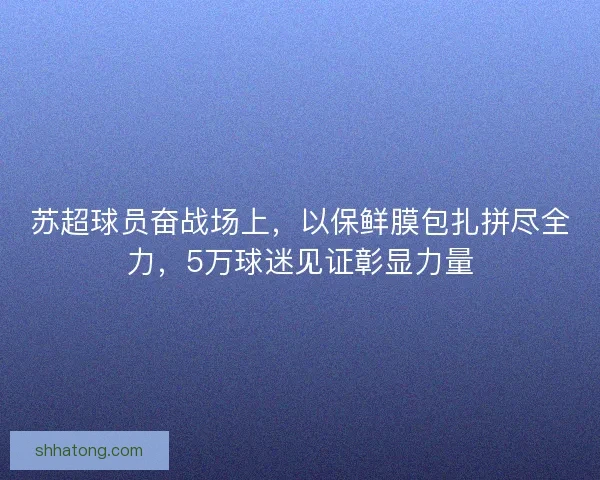 苏超球员奋战场上，以保鲜膜包扎拼尽全力，5万球迷见证彰显力量