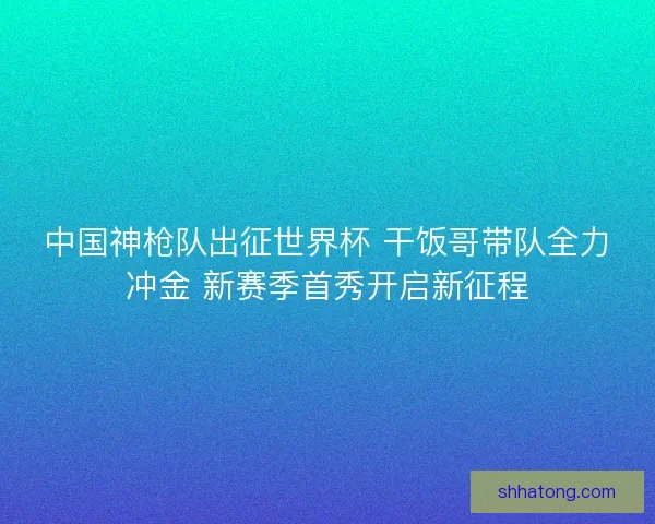 中国神枪队出征世界杯 干饭哥带队全力冲金 新赛季首秀开启新征程