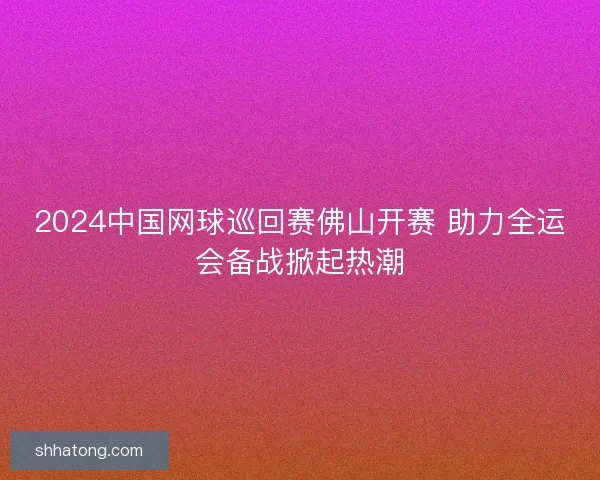 2024中国网球巡回赛佛山开赛 助力全运会备战掀起热潮