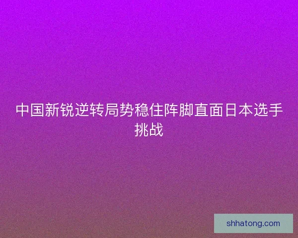 中国新锐逆转局势稳住阵脚直面日本选手挑战