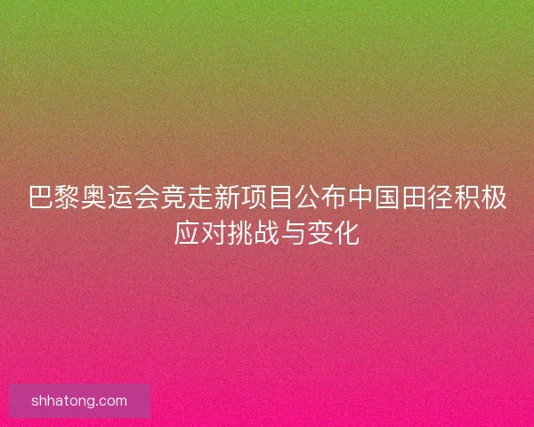 巴黎奥运会竞走新项目公布中国田径积极应对挑战与变化
