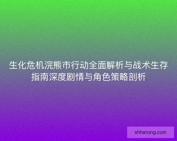 生化危机浣熊市行动全面解析与战术生存指南深度剧情与角色策略剖析