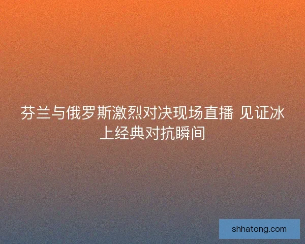 芬兰与俄罗斯激烈对决现场直播 见证冰上经典对抗瞬间