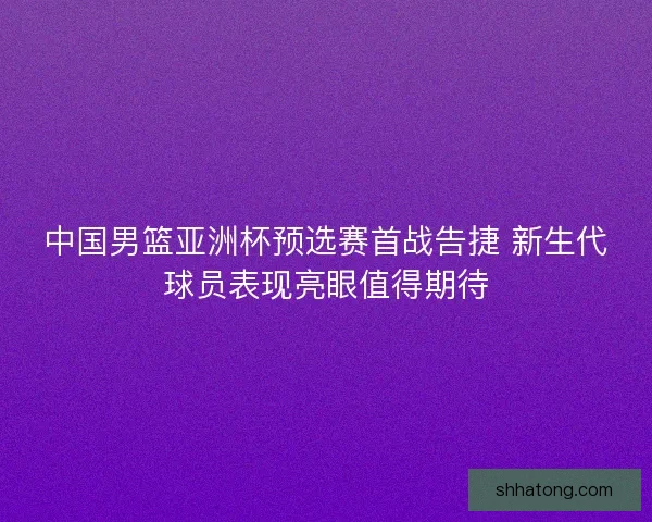 中国男篮亚洲杯预选赛首战告捷 新生代球员表现亮眼值得期待