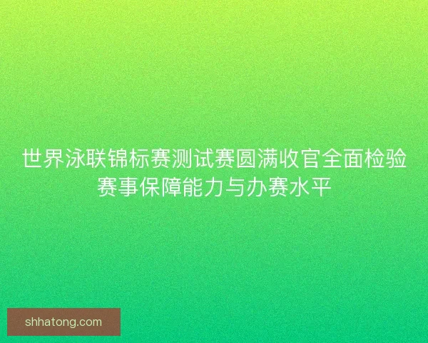 世界泳联锦标赛测试赛圆满收官全面检验赛事保障能力与办赛水平