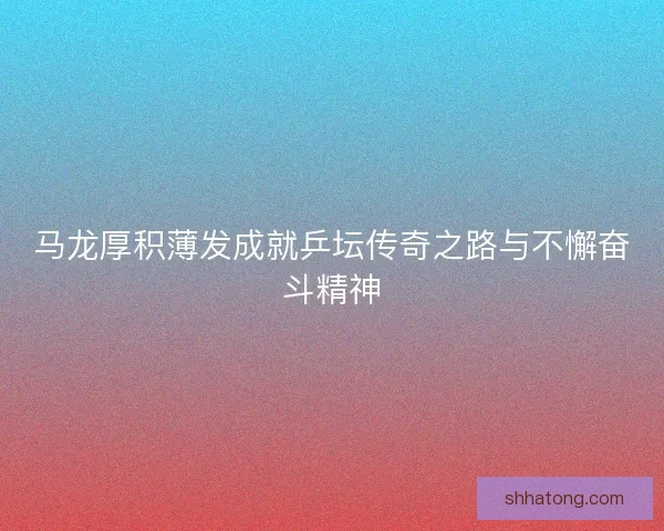 马龙厚积薄发成就乒坛传奇之路与不懈奋斗精神 马龙厚积薄发成就乒坛传奇之路与不懈奋斗精神