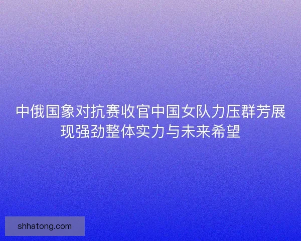中俄国象对抗赛收官中国女队力压群芳展现强劲整体实力与未来希望