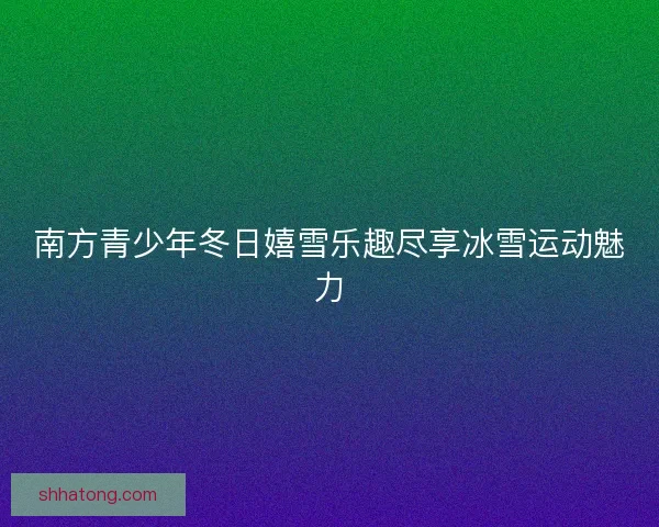 南方青少年冬日嬉雪乐趣尽享冰雪运动魅力 南方青少年冬日嬉雪乐趣尽享冰雪运动魅力