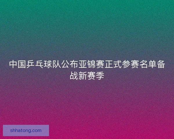 中国乒乓球队公布亚锦赛正式参赛名单备战新赛季 中国乒乓球队公布亚锦赛正式参赛名单备战新赛季