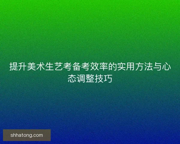 提升美术生艺考备考效率的实用方法与心态调整技巧 提升美术生艺考备考效率的实用方法与心态调整技巧