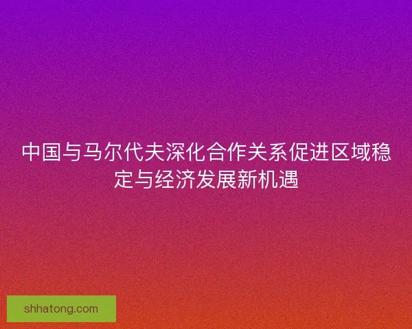 中国与马尔代夫深化合作关系促进区域稳定与经济发展新机遇
