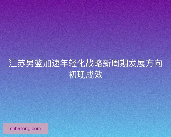 江苏男篮加速年轻化战略新周期发展方向初现成效