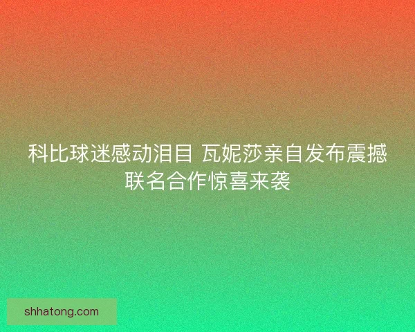 科比球迷感动泪目 瓦妮莎亲自发布震撼联名合作惊喜来袭