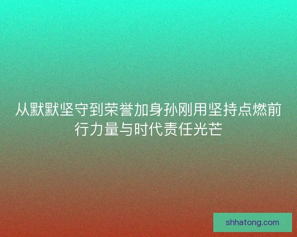 从默默坚守到荣誉加身孙刚用坚持点燃前行力量与时代责任光芒 从默默坚守到荣誉加身孙刚用坚持点燃前行力量与时代责任光芒