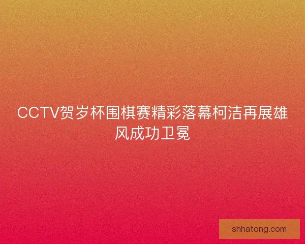 CCTV贺岁杯围棋赛精彩落幕柯洁再展雄风成功卫冕