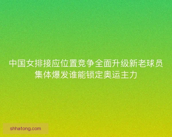 中国女排接应位置竞争全面升级新老球员集体爆发谁能锁定奥运主力 中国女排接应位置竞争全面升级新老球员集体爆发谁能锁定奥运主力